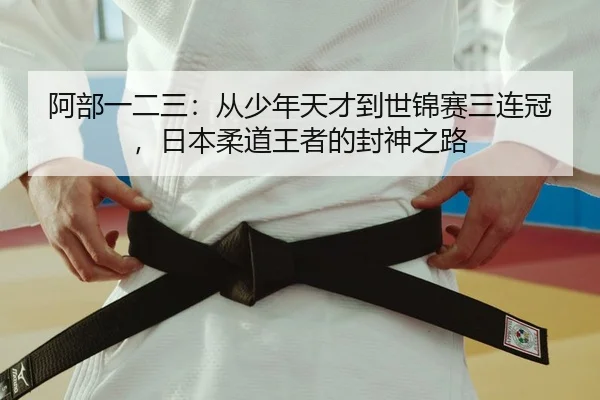 阿部一二三：从少年天才到世锦赛三连冠，日本柔道王者的封神之路