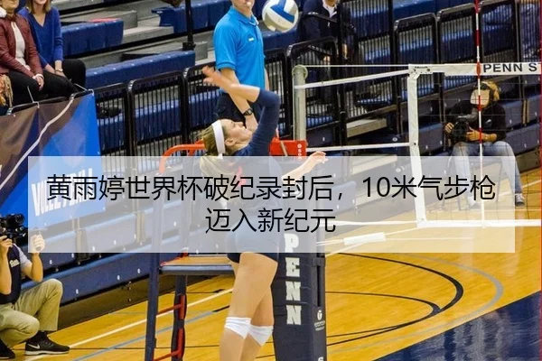 黄雨婷世界杯破纪录封后，10米气步枪迈入新纪元